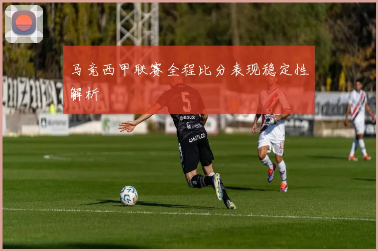 马竞西甲联赛全程比分表现稳定性解析