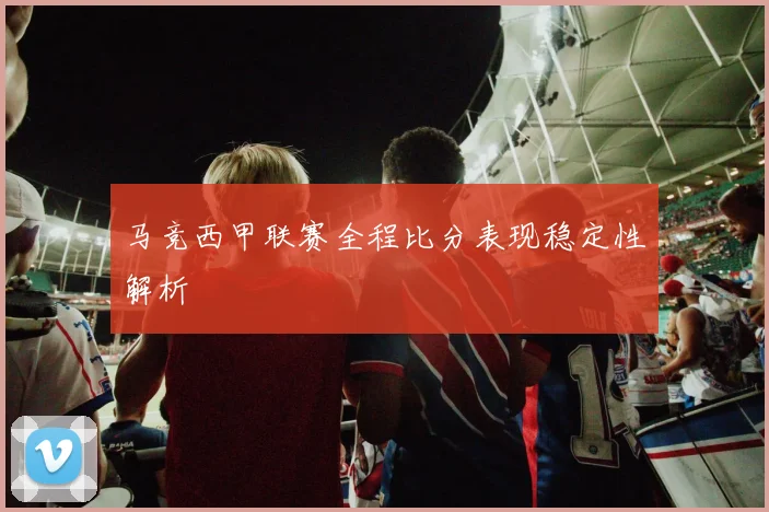 马竞西甲联赛全程比分表现稳定性解析